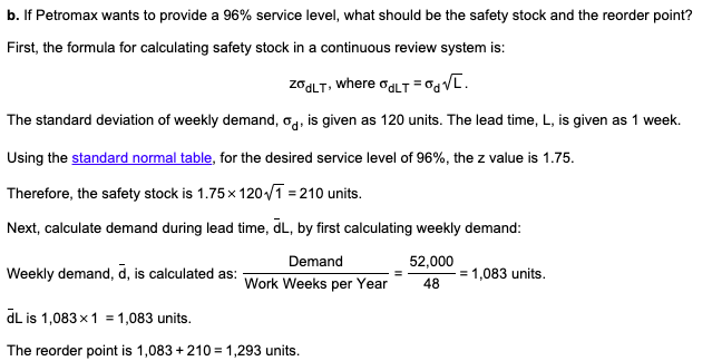 b. If Petromax wants to provide a 96% service level, what should be the safety stock and the reorder point?
First, the formula for calculating safety stock in a continuous review system is:
ZGGLT, where ogLT = V[.
The standard deviation of weekly demand, og, is given as 120 units. The lead time, L, is given as 1 week.
Using the standard normal table, for the desired service level of 96%, the z value is 1.75.
Therefore, the safety stock is 1.75x 120/ī = 210 units.
Next, calculate demand during lead time, dL, by first calculating weekly demand:
Demand
52,000
Weekly demand, d, is calculated as:
Work Weeks per Year
= 1,083 units.
48
dL is 1,083x1 = 1,083 units.
The reorder point is 1,083 + 210 = 1,293 units.
