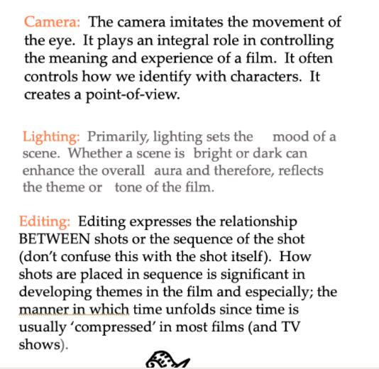 Camera: The camera imitates the movement of
the eye. It plays an integral role in controlling
the meaning and experience of a film. It often
controls how we identify with characters. It
creates a point-of-view.
Lighting: Primarily, lighting sets the mood of a
scene. Whether a scene is bright or dark can
enhance the overall aura and therefore, reflects
the theme or tone of the film.
Editing: Editing expresses the relationship
BETWEEN shots or the sequence of the shot
(don't confuse this with the shot itself). How
shots are placed in sequence is significant in
developing themes in the film and especially; the
manner in which time unfolds since time is
usually 'compressed' in most films (and TV
shows).
