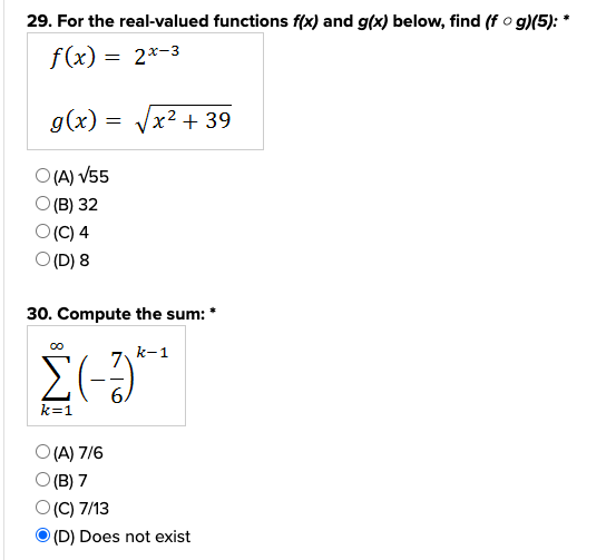 29. For the real-valued functions f(x) and g(x) below, find (f ○ g)(5): *
f(x) =
2x-3
g(x)
=
O(A) √55
O(B) 32
O(C) 4
O (D) 8
30. Compute the sum: *
k-1
Σ(-3)*
k=1
x² + 39
O(A) 7/6
O(B) 7
O(C) 7/13
(D) Does not exist