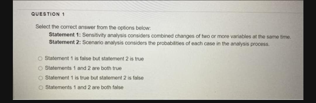 QUESTION 1
Select the correct answer from the options below:
Statement 1: Sensitivity analysis considers combined changes of two or more variables at the same time.
Statement 2: Scenario analysis considers the probabilities of each case in the analysis process.
O Statement 1 is false but statement 2 is true
O Statements 1 and 2 are both true
O Statement 1 is true but statement 2 is false
O Statements 1 and 2 are both false
