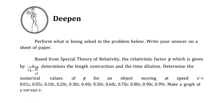 Deepen
Perform what is being asked in the problem below. Write your answer on a
sheet of paper.
Based from Special Theory of Relativity, the relativistic factor y which is given
by
determines the length contraction and the time dilation. Determine the
numerical
of Y for
speed
values
object
moving
at
v =
an
0.01c, 0.05c, 0.10c, 0.20c, 0.30c, 0.40c 0.50c, 0.60c, 0.70c, 0.80c, 0.90c, 0.99c. Make a graph of
y versus v.
