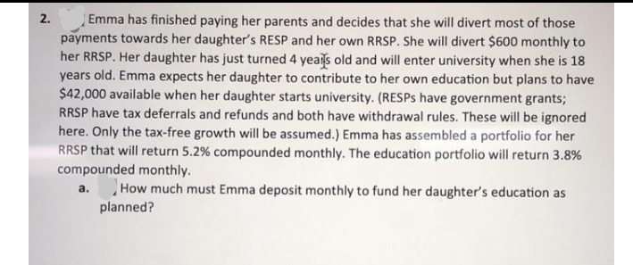 2.
Emma has finished paying her parents and decides that she will divert most of those
payments towards her daughter's RESP and her own RRSP. She will divert $600 monthly to
her RRSP. Her daughter has just turned 4 yeals old and will enter university when she is 18
years old. Emma expects her daughter to contribute to her own education but plans to have
$42,000 available when her daughter starts university. (RESPS have government grants;
RRSP have tax deferrals and refunds and both have withdrawal rules. These will be ignored
here. Only the tax-free growth will be assumed.) Emma has assembled a portfolio for her
RRSP that will return 5.2% compounded monthly. The education portfolio will return 3.8%
compounded monthly.
How much must Emma deposit monthly to fund her daughter's education as
а.
planned?

