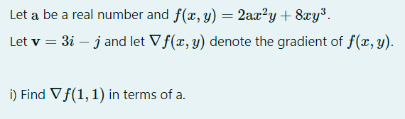 Let a be a real number and f(x,y)
2ax?y + 8xy³.
Let v = 3i – jand let Vf(x, y) denote the gradient of f(x, y).
i) Find Vf(1, 1) in terms of a.
