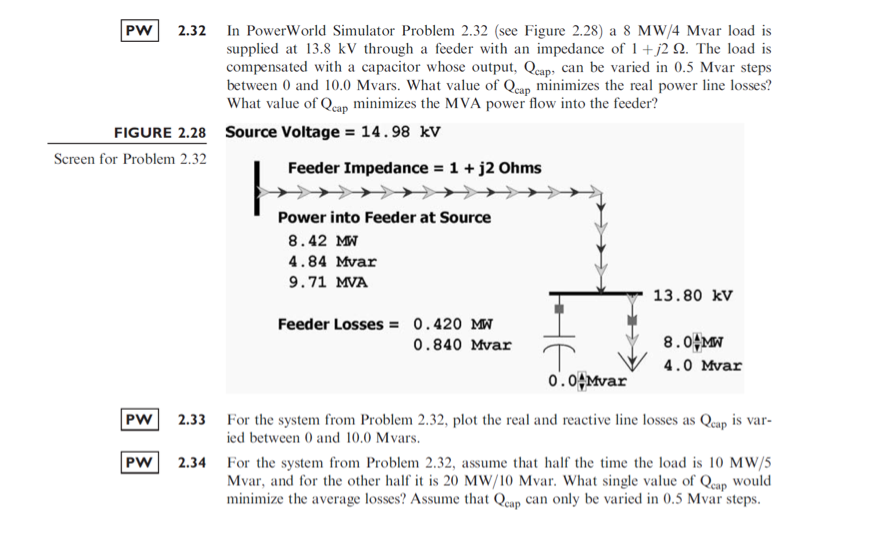 2.32 In PowerWorld Simulator Problem 2.32 (see Figure 2.28) a 8 MW/4 Mvar load is
supplied at 13.8 kV through a feeder with an impedance of 1+j2 Q. The load is
compensated with a capacitor whose output, Qcap, can be varied in 0.5 Mvar steps
between 0 and 10.0 Mvars. What value of Qeap minimizes the real power line losses?
What value of Qeap minimizes the MVA power flow into the feeder?
PW
сар
FIGURE 2.28 Source Voltage = 14.98 kV
Screen for Problem 2.32
Feeder Impedance = 1+ j2 Ohms
Power into Feeder at Source
8.42 MW
4.84 Mvar
9.71 MVA
13.80 kV
Feeder Losses = 0.420 MW
0.840 Mvar
8.0 MW
4.0 Mvar
0.04Mvar
PW
2.33 For the system from Problem 2.32, plot the real and reactive line losses as Qeap is var-
ied between 0 and 10.0 Mvars.
PW
2.34 For the system from Problem 2.32, assume that half the time the load is 10 MW/5
Mvar, and for the other half it is 20 MW/10 Mvar. What single value of Qcap Would
minimize the average losses? Assume that Qeap can only be varied in 0.5 Mvar steps.
