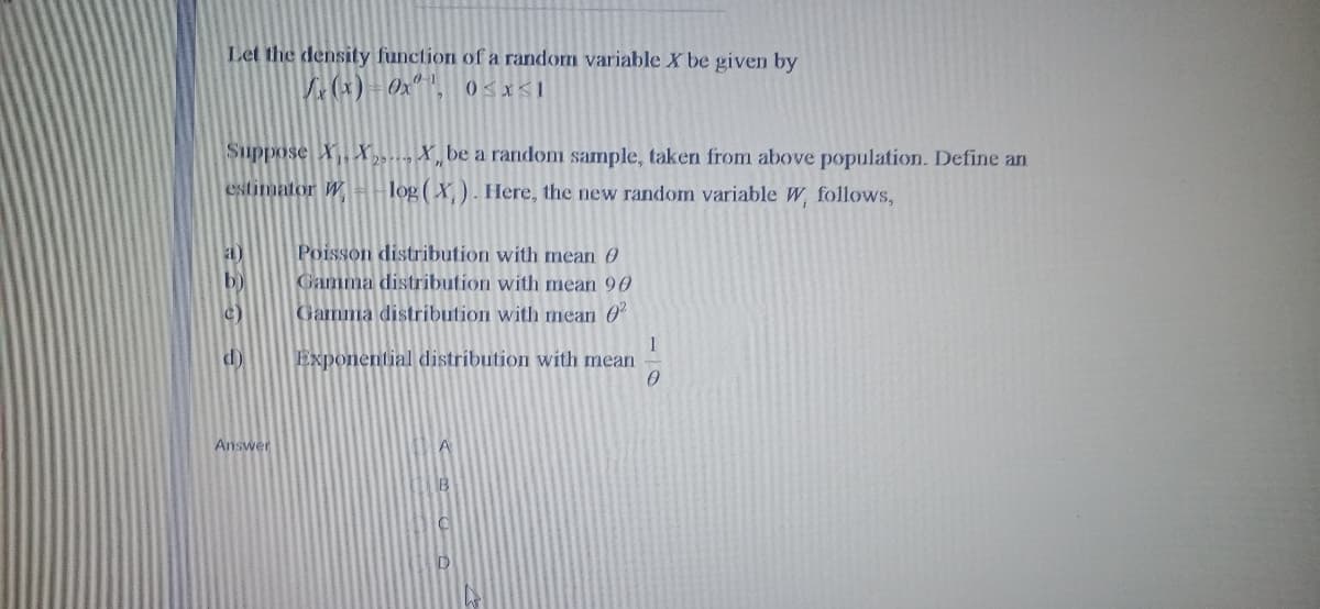 Let the density function of a random variable X be given by
V (x) Oxª".
Suppose X,X., X, be a random sample, taken from above population. Define an
estimator WH-log ( X). Here, the new random variable W, follows,
Poisson distribution with mean 0
Gamma distribution with mean 90
a)
b)
c)
Gamma distribution with mean 0“
d)
Exponential distribution with mean
Answer
