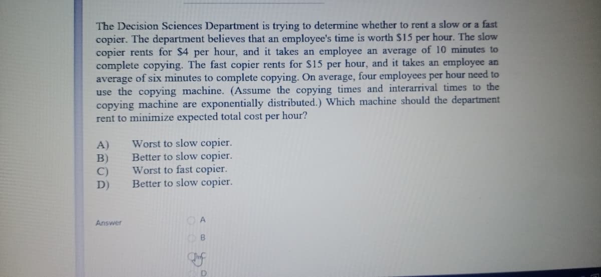 The Decision Sciences Department is trying to determine whether to rent a slow or a fast
copier. The department believes that an employee's time is worth $15 per hour. The slow
copier rents for $4 per hour, and it takes an employee an average of 10 minutes to
complete copying. The fast copier rents for $15 per hour, and it takes an employee an
average of six minutes to complete copying. On average, four employees per hour need to
use the copying machine. (Assume the copying times and interarrival times to the
copying machine are exponentially distributed.) Which machine should the department
rent to minimize expected total cost per hour?
Worst to slow copier.
Better to slow copier.
Worst to fast copier.
Better to slow copier.
A)
B)
C)
D)
Answer
O A
D
