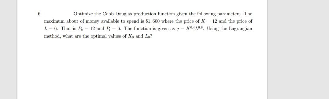 6.
Optimize the Cobb-Douglas production function given the following parameters. The
maximum about of money available to spend is $1, 600 where the price of K = 12 and the price of
L = 6. That is P = 12 and P = 6. The function is given as q = K04LO.6. Using the Lagrangian
method, what are the optimal values of Ko and Lo?
