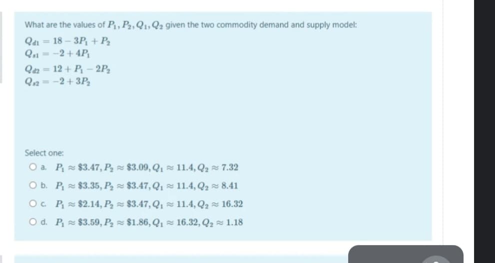 What are the values of P, P2, Q1,22 given the two commodity demand and supply model:
Q4i = 18 – 3P, + P2
Q1 = -2+ 4P
Qaz = 12 + P - 2P2
Q12 = -2+ 3P,
Select one:
O a. P $3.47, P2 $3.09, Q1 11.4, Q2 7.32
O b. P $3.35, P2 $3.47, Q1 z 11.4, Q2 8.41
O. P $2.14, P2 z $3.47, Q1× 11.4, Q2 × 16.32
O d. P $3.59, P2 $1.86, Q1 = 16.32, Q2 1.18

