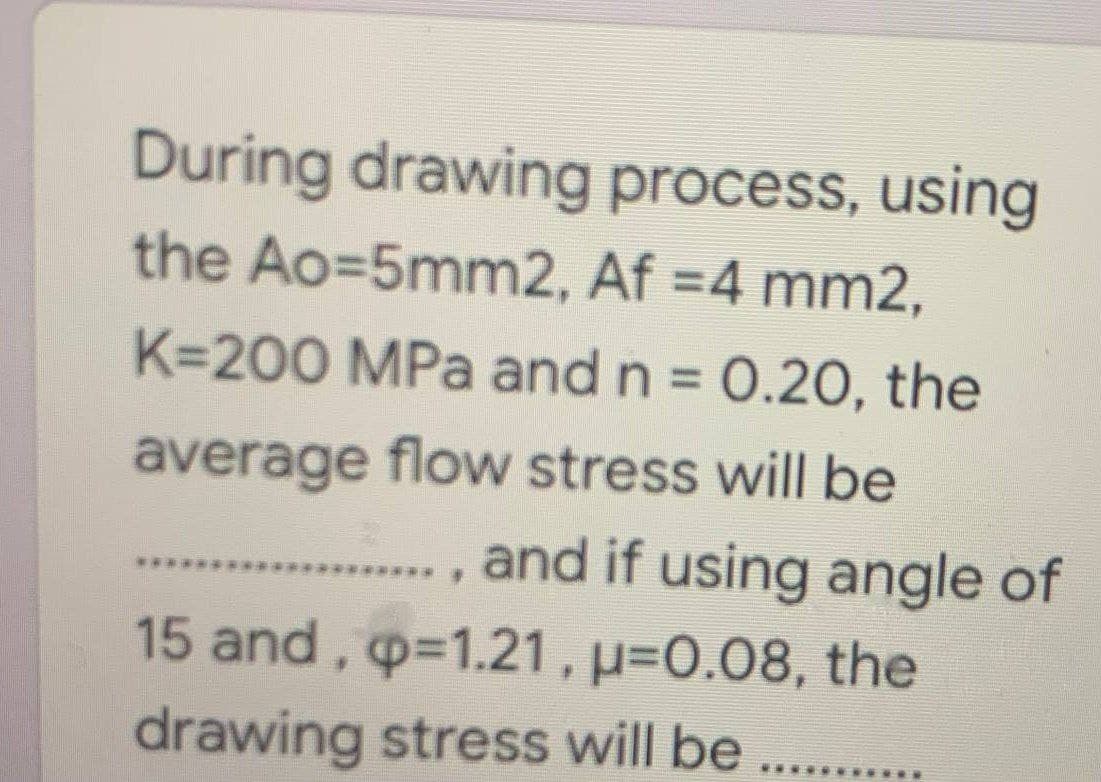 During drawing process, using
the Ao=5mm2, Af =4 mm2,
K=200 MPa and n = 0.20, the
average flow stress will be
., and if using angle of
15 and, p-1.21, p=0.08, the
..
drawing stress will be
