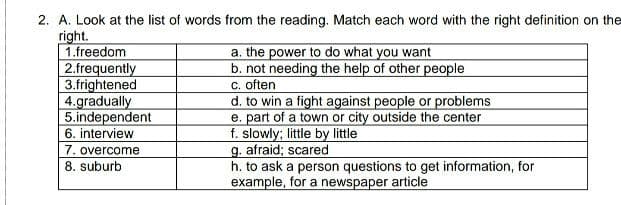 2. A. Look at the list of words from the reading. Match each word with the right definition on the
right.
1.freedom
2.frequently
3.frightened
4.gradually
5.independent
6. interview
a. the power to do what you want
b. not needing the help of other people
C. often
d. to win a fight against people or problems
e. part of a town or city outside the center
f. slowly; little by little
g. afraid; scared
h. to ask a person questions to get information, for
example, for a newspaper article
7. overcome
8. suburb
