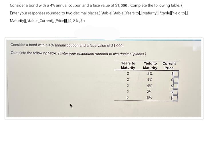 Consider a bond with a 4% annual coupon and a face value of $1,000. Complete the following table. (
Enter your responses rounded to two decimal places.) \table[[\table[[Years to], [Maturity]], \table[[Yield to], [
Maturity]], \table[[Current], [Price]]], [2,2%, $
Consider a bond with a 4% annual coupon and a face value of $1,000.
Complete the following table. (Enter your responses rounded to two decimal places.)
Years to
Maturity
2
сл сл со NN
2
3
5
5
Yield to
Maturity
2%
4%
4%
2%
6%
Current
Price
LA
$
SS
€9
$