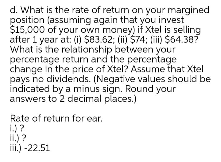 d. What is the rate of return on your margined
position (assuming again that you invest
$15,000 of your own money) if Xtel is selling
after 1 year at: (i) $83.62; (ii) $74; (iii) $64.38?
What is the relationship between your
percentage return and the percentage
change in the price of Xtel? Assume that Xtel
pays no dividends. (Negative values should be
indicated by a minus sign. Round your
answers to 2 decimal places.)
Rate of return for ear.
i.) ?
ii.) ?
iii.) -22.51
