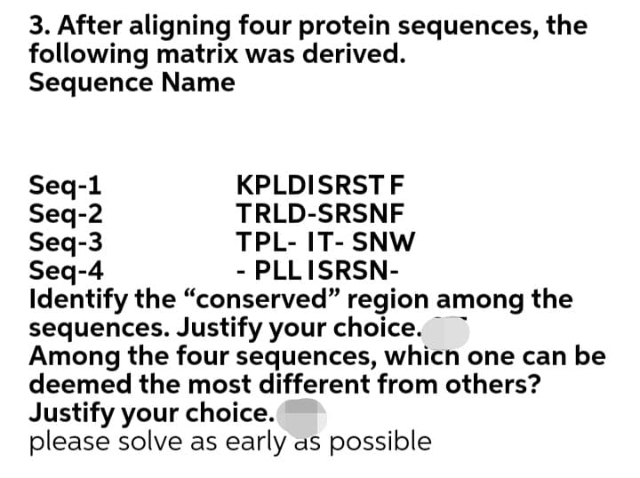 3. After aligning four protein sequences, the
following matrix was derived.
Sequence Name
Seq-1
Seq-2
Seq-3
Seq-4
Identify the "conserved" region among the
sequences. Justify your choice.
Among the four sequences, whicn one can be
deemed the most different from others?
KPLDISRST F
TRLD-SRSNF
TPL- IT- SNW
PLLISRSN-
Justify your choice.
please solve as early as possible

