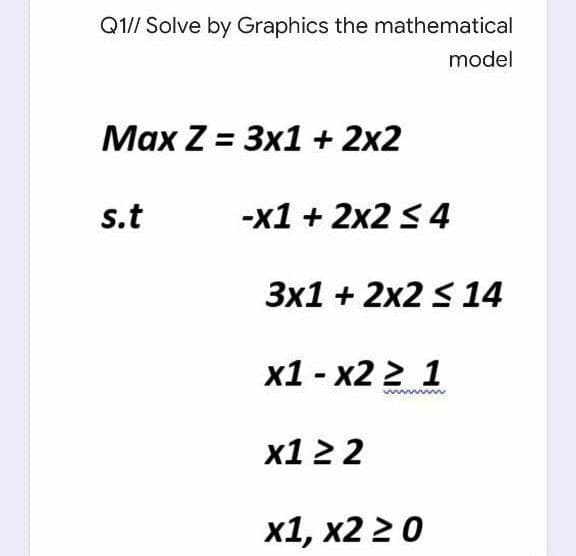 Q1// Solve by Graphics the mathematical
model
Маx Z %3D Зx1+ 2х2
s.t
-x1 + 2x2 < 4
3x1 + 2x2 S 14
х1- х2 2 1
x1 2 2
х1, х2 2 0
