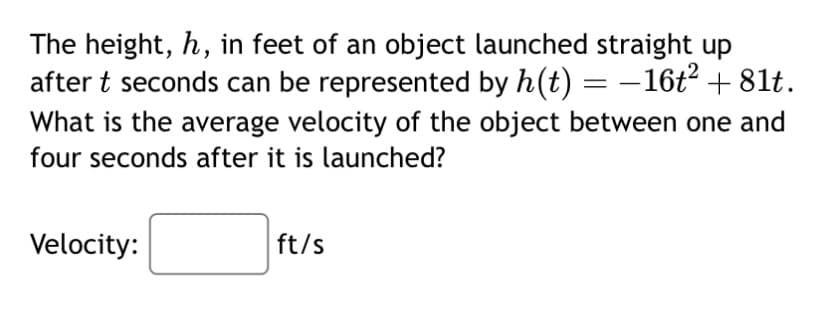 The height, h, in feet of an object launched straight up
after t seconds can be represented by h(t) = − 16t² +81t.
What is the average velocity of the object between one and
four seconds after it is launched?
Velocity:
ft/s