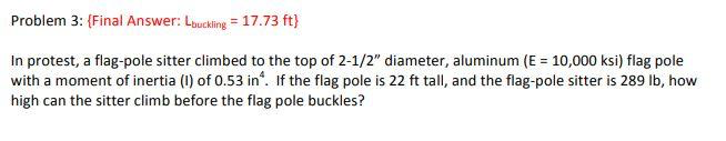 Problem 3: (Final Answer: Louckling = 17.73 ft}
In protest, a flag-pole sitter climbed to the top of 2-1/2" diameter, aluminum (E = 10,000 ksi) flag pole
with a moment of inertia (1) of 0.53 in'. If the flag pole is 22 ft tall, and the flag-pole sitter is 289 Ib, how
high can the sitter climb before the flag pole buckles?
