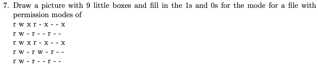 7. Draw a picture with 9 little boxes and fill in the 1s and Os for the mode for a file with
permission modes of
rwxr-x - - X
rw-r--r--
r w x r - X - - X
rw-rw-r--
rw-r- - r - -