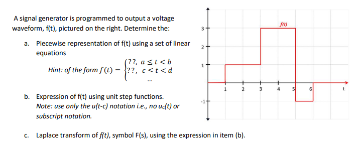A signal generator is programmed to output a voltage
waveform, f(t), pictured on the right. Determine the:
a. Piecewise representation of f(t) using a set of linear
equations
(??, a ≤t<b
Hint: of the form f(t) = ??, c<t<d
3
2
1
2
b. Expression of f(t) using unit step functions.
Note: use only the u(t-c) notation i.e., no uc(t) or
subscript notation.
c. Laplace transform of f(t), symbol F(s), using the expression in item (b).
-1-
3
f(1)
4 5
6
t