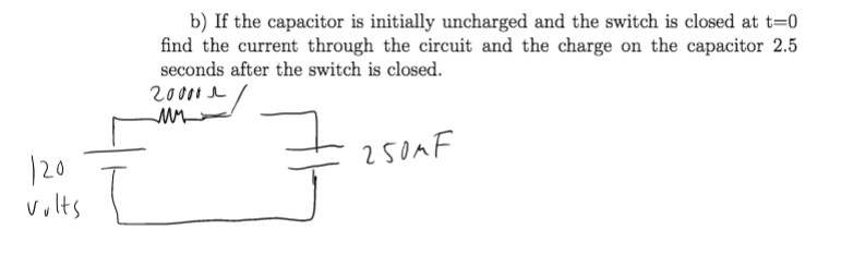 b) If the capacitor is initially uncharged and the switch is closed at t=0
find the current through the circuit and the charge on the capacitor 2.5
seconds after the switch is closed.
20000 e
250AF
120
volts
