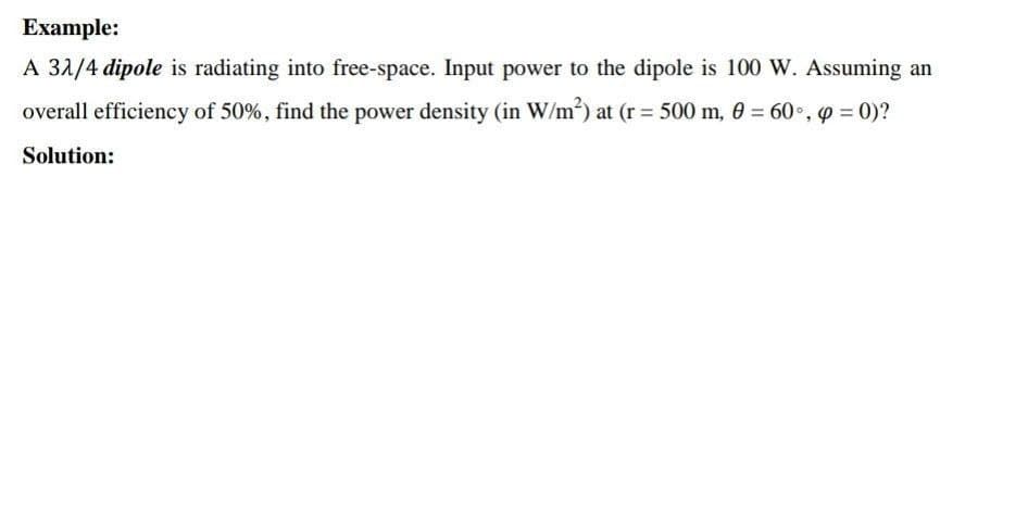 Example:
A 32/4 dipole is radiating into free-space. Input power to the dipole is 100 W. Assuming an
overall efficiency of 50%, find the power density (in W/m²) at (r = 500 m, 0 = 60°, p = 0)?
Solution: