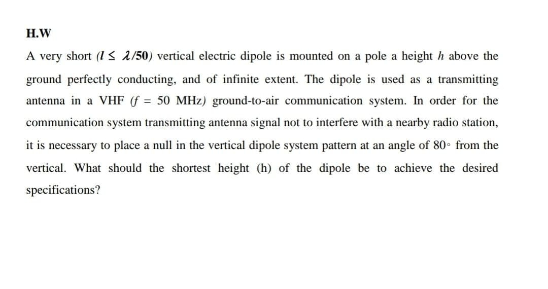 H.W
A very short (1≤ 2/50) vertical electric dipole is mounted on a pole a height h above the
ground perfectly conducting, and of infinite extent. The dipole is used as a transmitting
antenna in a VHF (f = 50 MHz) ground-to-air communication system. In order for the
communication system transmitting antenna signal not to interfere with a nearby radio station,
it is necessary to place a null in the vertical dipole system pattern at an angle of 80° from the
vertical. What should the shortest height (h) of the dipole be to achieve the desired
specifications?