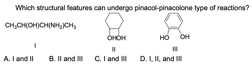 Which structural features can undergo pinacol-pinacolone type of reactions?
CH3CH(OH)CH(NH2)CH3
ОНОН
OH
II
II
A. I and II
B. Il and III
C. I and III
D. I, II, and IIl
