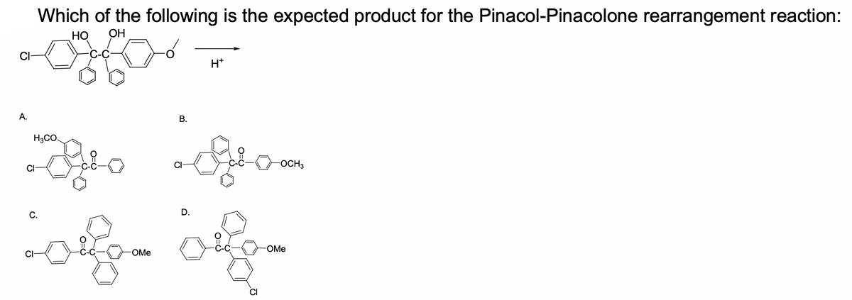 Which of the following is the expected product for the Pinacol-Pinacolone rearrangement reaction:
Но
OH
H*
A.
В.
H3CO.
CI
-OCH3
С.
D.
OMe
OMe
