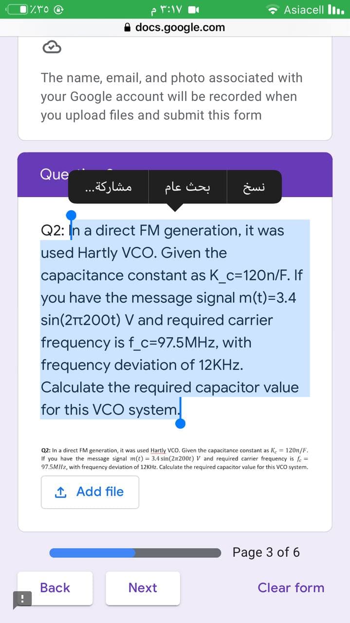 M:IV
• Asiacell Iı.
A docs.google.com
The name, email, and photo associated with
your Google account will be recorded when
you upload files and submit this form
Que
مشاركة. . .
بحث عام
Q2: In a direct FM generation, it was
used Hartly VCO. Given the
capacitance constant as K_c=120n/F. If
you have the message signal m(t)=3.4
sin(2t200t) V and required carrier
frequency is f_c=97.5MHZ, with
frequency deviation of 12KHZ.
Calculate the required capacitor value
for this VCO system.
Q2: In a direct FM generation, it was used Hartly VCO. Given the capacitance constant as K. = 120n/F.
If you have the message signal m(t) = 3.4 sin(2n200t) V and required carrier frequency is fe =
97.5MHZ, with frequency deviation of 12KHZ. Calculate the required capacitor value for this VCO system.
1 Add file
Page 3 of 6
Вack
Next
Clear form
