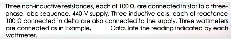 Three non-inductive resistances, each of 100 2, are connected in star to a three-
phase, abc-sequence, 440-V supply. Three inductive coils, each of reactance
100 Q connected in delta are also connected to the supply. Three wattmeters
are connected as in Example.
wattmeter.
Calculate the reading indicated by each
