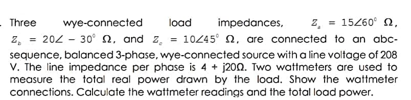 - Three
wye-connected
load
impedances,
Z = 15Z60° N,
z, = 202 - 30° N, and z, =
10245° 2, are connected to an abc-
sequence, balanced 3-phase, wye-connected source with a line voltage of 208
V. The line impedance per phase is 4 + j200. Two wattmeters are used to
measure the total real power drawn by the load. Show the wattmeter
connections. Calculate the wattmeter readings and the total load power.
