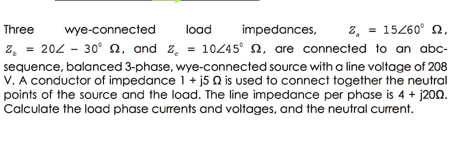 Three
wye-connected
load
impedances,
Z =
= 15260° Q,
Z.
= 202
30° 2, and z.
= 10245° S, are connected to an abc-
sequence, balanced 3-phase, wye-connected source with a line voltage of 208
V. A conductor of impedance 1 + j5 Q is used to connect together the neutral
points of the source and the load. The line impedance per phase is 4 + j202.
Calculate the load phase currents and voltages, and the neutral current.
