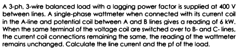 A 3-ph, 3-wire balanced load with a lagging power factor is supplied at 400 v
between lines. A single-phase wattmeter when connected with its current coil
in the A-line and potential coil between A and B lines gives a reading of 6 kW.
When the same terminal of the voltage coil are switched over to B- and C- lines,
the current coil connections remaining the same, the reading of the wattmeter
remains unchanged. Calculate the line current and the pf of the load.

