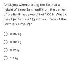 An object when orbiting the Earth at a
height of three Earth radii from the center
of the Earth has a weight of 1.00 N. What is
the object's mass? (g at the surface of the
Earth is 9.8 m/s^2) •
O 0.102 kg
O 0.306 kg
0.92 kg
O 1.0
1.0 kg
