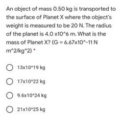 An object of mass 0.50 kg is transported to
the surface of Planet X where the object's
weight is measured to be 20 N. The radius
of the planet is 4.0 x10^6 m. What is the
mass of Planet X? (G = 6.67x10^-11 N
m*2/kg^2) *
O 13x1019 kg
O 17x10^22 kg
9.6x10^24 kg
O 21x10°25 kg

