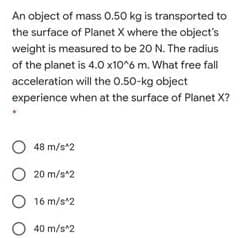 An object of mass 0.50 kg is transported to
the surface of Planet X where the object's
weight is measured to be 20 N. The radius
of the planet is 4.0 x10 6 m. What free fall
acceleration will the 0.50-kg object
experience when at the surface of Planet X?
O 48 m/s*2
O 20 m/s*2
O 16 m/s*2
O 40 m/s*2
