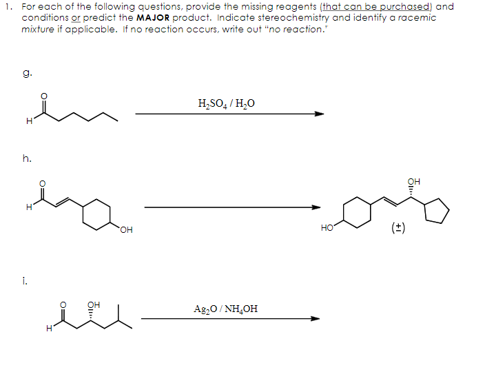 1. For each of the following questions, provide the missing reagents (that can be purchased) and
conditions or predict the MAJOR product. Indicate stereochemistry and identify a racemic
mixture if applicable. If no reaction occurs, write out "no reaction."
g.
H
h.
1.
H
OH
H₂SO₁ / H₂O
H
„eu
Ag₂O/NH4OH
HO
میم
(±)
