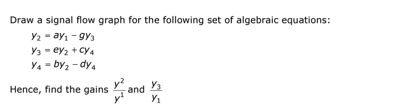 Draw a signal flow graph for the following set of algebraic equations:
Y2 = ay₁ - 9Y3
Y3 ey2 + CY4
Y4=by ₂-dy4
Hence, find the gains
y²
and
Уз
Y₁