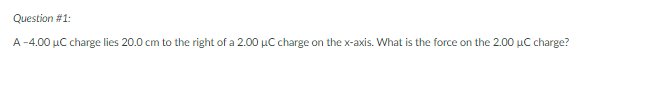 Question #1:
A-4.00 µC charge lies 20.0 cm to the right of a 2.00 µC charge on the x-axis. What is the force on the 2.00 µC charge?
