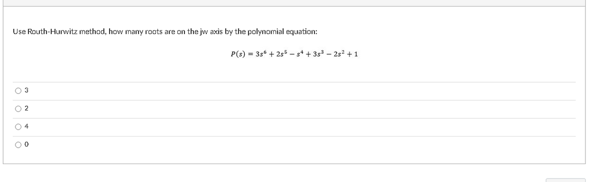 Use Routh-Hurwitz method, how many roots are on the jw axis by the polynonial equation:
P(s) = 3s6 + 2s5 - s4 + 3s3 – 2s? + 1
O 3
O 2
O 4
