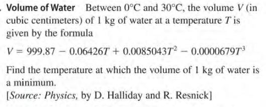Volume of Water Between 0°C and 30°C, the volume V (in
cubic centimeters) of 1 kg of water at a temperature T is
given by the formula
V = 999.87 – 0.064267 + 0.008504372 - 0.00006797
Find the temperature at which the volume of 1 kg of water is
a minimum.
[Source: Physics, by D. Halliday and R. Resnick]
