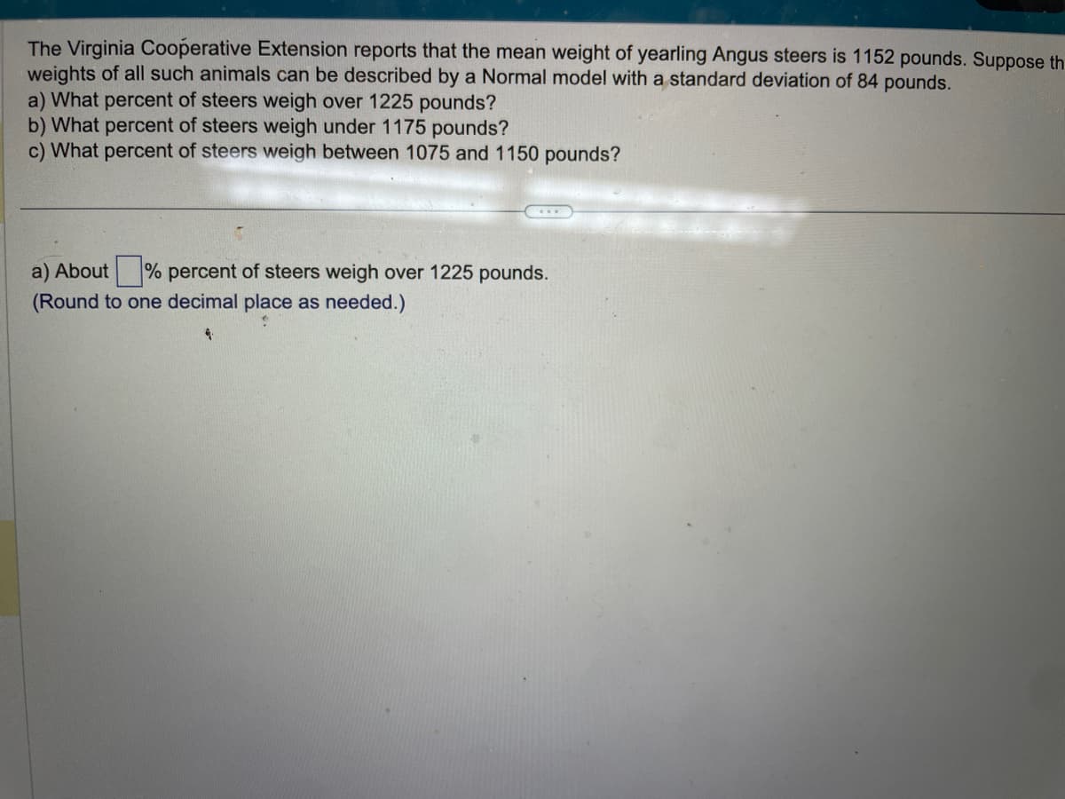 The Virginia Cooperative Extension reports that the mean weight of yearling Angus steers is 1152 pounds. Suppose th
weights of all such animals can be described by a Normal model with a standard deviation of 84 pounds.
a) What percent of steers weigh over 1225 pounds?
b) What percent of steers weigh under 1175 pounds?
c) What percent of steers weigh between 1075 and 1150 pounds?
a) About% percent of steers weigh over 1225 pounds.
(Round to one decimal place as needed.)
4.
olara