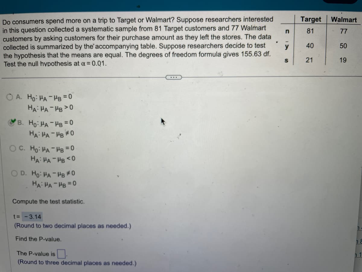 Do consumers spend more on a trip to Target or Walmart? Suppose researchers interested
in this question collected a systematic sample from 81 Target customers and 77 Walmart
customers by asking customers for their purchase amount as they left the stores. The data
collected is summarized by the accompanying table. Suppose researchers decide to test
the hypothesis that the means are equal. The degrees of freedom formula gives 155.63 df.
Test the null hypothesis at x = 0.01.
OA. Ho: HA-HB = 0
HA: HA-HB >0
B. Ho: HA-HB = 0
HA: HA-HB #0
OC. Ho: HA-HB=0
HA: HA-HB <0
D. Ho: HA-HB #0
HA: HA-HB=0
Compute the test statistic.
t= -3.14
(Round to two decimal places as needed.)
Find the P-value.
The P-value is
(Round to three decimal places as needed.)
n
y
S
Target
81
40
21
Walmart
77
50
19
14
8
1