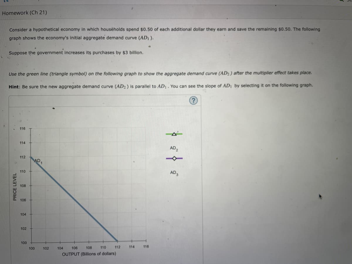 Homework (Ch 21)
Consider a hypothetical economy in which households spend $0.50 of each additional dollar they earn and save the remaining $0.50. The following
graph shows the economy's initial aggregate demand curve (AD₁).
Suppose the government increases its purchases by $3 billion.
Use the green line (triangle symbol) on the following graph to show the aggregate demand curve (AD2) after the multiplier effect takes place.
Hint: Be sure the new aggregate demand curve (AD2) is parallel to AD₁. You can see the slope of AD₁ by selecting it on the following graph.
PRICE LEVEL
116
114
112
110
108
106
104
102
100
100
AD1
102
112
104 106
108
110
OUTPUT (Billions of dollars)
114 116
AD₂
AD 3