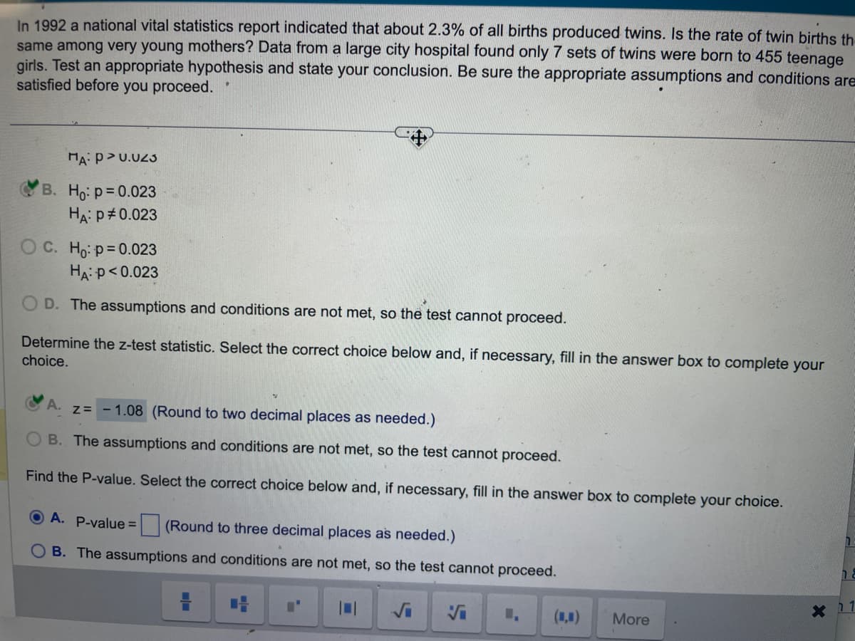 In 1992 a national vital statistics report indicated that about 2.3% of all births produced twins. Is the rate of twin births th
same among very young mothers? Data from a large city hospital found only 7 sets of twins were born to 455 teenage
girls. Test an appropriate hypothesis and state your conclusion. Be sure the appropriate assumptions and conditions are
satisfied before you proceed.
MA: P >0.023
B. Ho: p=0.023
HA: P = 0.023
OC. Ho: p=0.023
HA: P<0.023
OD. The assumptions and conditions are not met, so the test cannot proceed.
Determine the z-test statistic. Select the correct choice below and, if necessary, fill in the answer box to complete your
choice.
A. z = -1.08 (Round to two decimal places as needed.)
B. The assumptions and conditions are not met, so the test cannot proceed.
Find the P-value. Select the correct choice below and, if necessary, fill in the answer box to complete your choice.
OA. P-value =
(Round to three decimal places as needed.)
B. The assumptions and conditions are not met, so the test cannot proceed.
Vi
(■■)
More
X
na
1