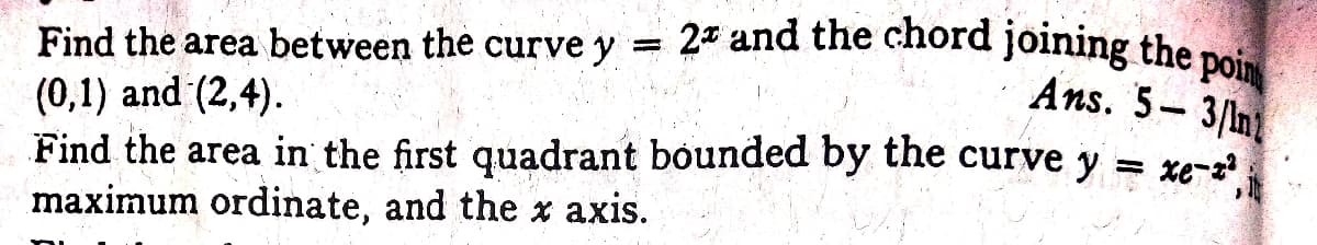 = 2* and the chord joining the poin
Ans. 5- 3/n
Find the area between the curve y
(0,1) and (2,4).
Find the area in the first quadrant bounded by the curve y = xe-z
maximum ordinate, and the x axis.
