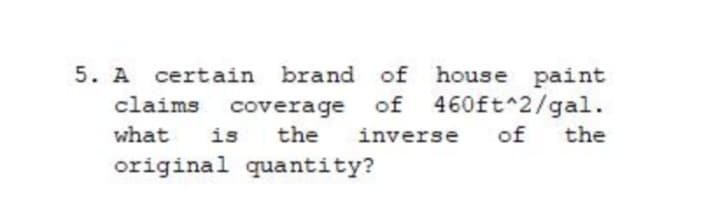 5. A certain brand of house paint
claims coverage of 460ft^2/gal.
is
original quantity?
what
the
inverse
of
the

