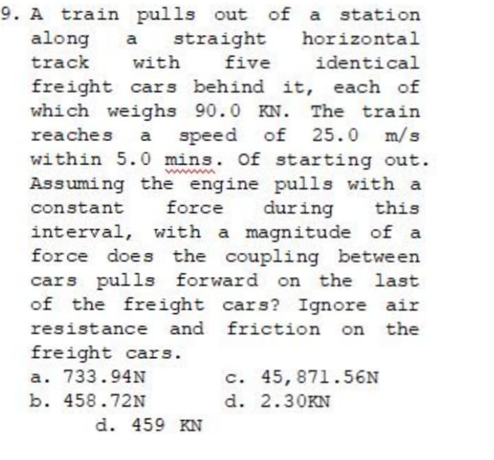 9. A train pulls out of a station
along
straight
with
a
horizontal
track
five
identical
freight cars behind it, each of
which weighs 90.0 KN. The train
25.0 m/s
reaches a speed
of
within 5.0 mins. Of starting out.
Assuming the engine pulls with a
this
interval, with a magnitude of a
force does the coupling between
cars pulls forward on the last
of the freight cars? Ignore air
constant
force
during
resistance and friction
the
freight cars.
a. 733.94N
c. 45, 871.56N
b. 458.72N
d. 2.30KN
d. 459 KN

