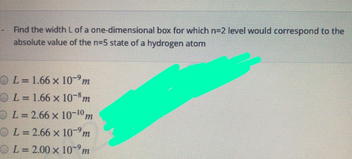 Find the width L of a one-dimensional box for which n-2 level would correspond to the
absolute value of the n=5 state of a hydrogen atom
OL=1.66 x 10-°m
OL= 1.66 x 10-°m
OL=2.66 x 10-10m
OL=2.66 x 10 m
OL= 2.00 x 10m

