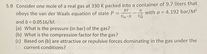 5.B Consider one mole of a real gas at 330 K packed into a container of 9.7 liters that
4.192 bar/M?
RT
obeys the van der Waals equation of state P
a
with a =
Vm-b
and b 0.0516/M.
%3D
(a) What is the pressure (in bar) of the gas?
(b) What is the compression factor for the gas?
(c) Based on (b) are attractive or repulsive forces dominating in the gas under the
current conditions?
