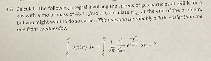 3.A Calculate the following integral involving the speeds of gas particles at 298 K for a
gas with a molar mass of 48.1 g/mol. I'd calculate vmn at the end of the problem,
but you might want to do so earlier. This question is probably a little easier than the
one from Wednesday.
4 v3
v p(v) dv =
evmp dv = ?
3

